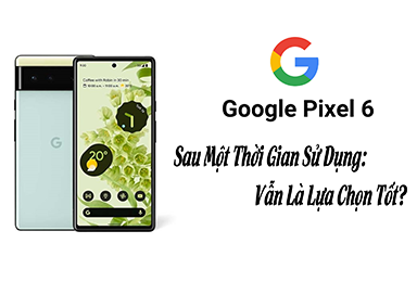 Google Pixel 6 Sau Một Thời Gian Sử Dụng: Vẫn Là Lựa Chọn Tốt?